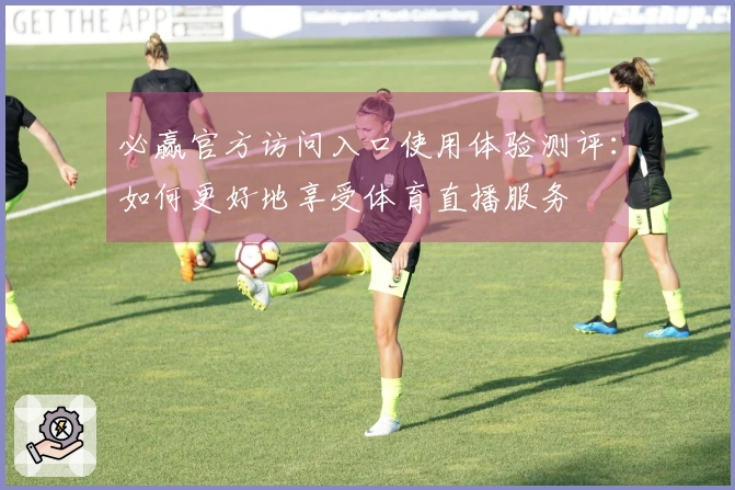 必赢官方访问入口使用体验测评：如何更好地享受体育直播服务
