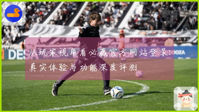 从玩家视角看必赢官方网站登录：真实体验与功能深度评测
